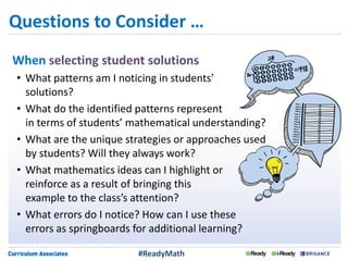Questions to Consider …
When selecting student solutions
• What patterns am I noticing in students’
solutions?
• What do the identified patterns represent
in terms of students’ mathematical understanding?
• What are the unique strategies or approaches used
by students? Will they always work?
• What mathematics ideas can I highlight or
reinforce as a result of bringing this
example to the class’s attention?
• What errors do I notice? How can I use these
errors as springboards for additional learning?
#ReadyMath
 