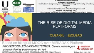 THE RISE OF DIGITAL MEDIA
PLATFORMS
PROFESIONALES E-COMPETENTES. Claves, estrategias
y herramientas para innovar en red
MARÍA SÁNCHEZ (UMA) Y JOAO CORREIA DA FREITAS (UNL) (Coord.) Lisbon April	20th,	2017
Based on bilingual MOOC over MIRIADAX Platform	
OLGA GIL @OLGAG
 