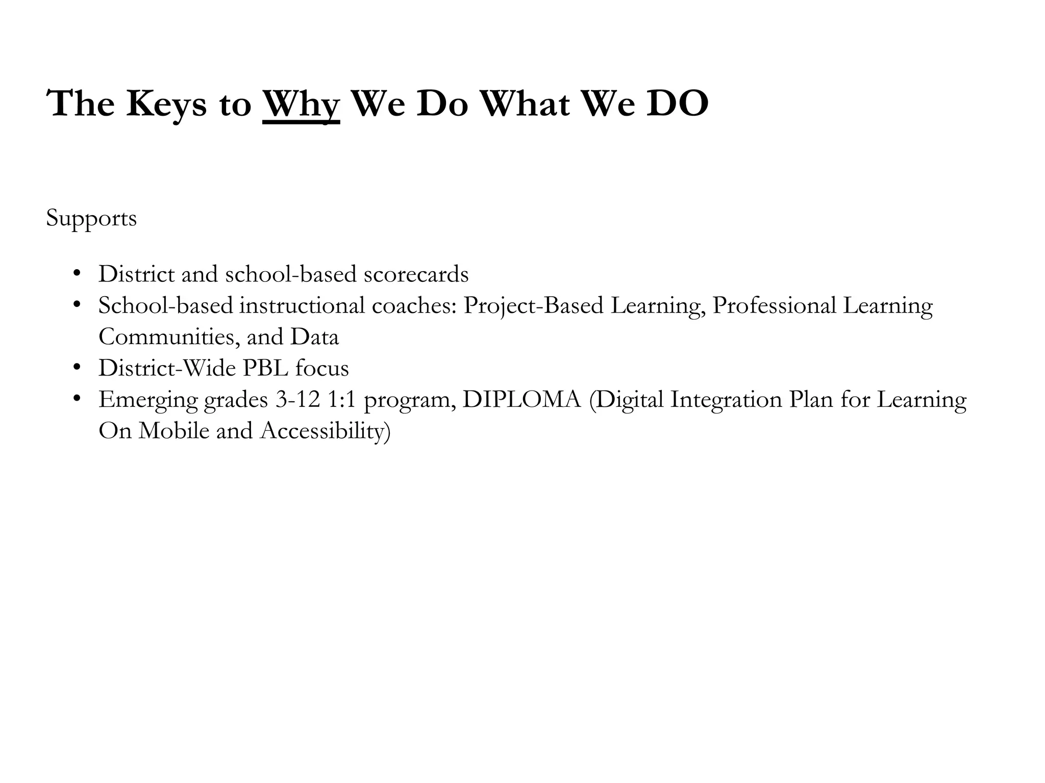 The Keys to Why We Do What We DO
Supports
• District and school-based scorecards
• School-based instructional coaches: Project-Based Learning, Professional Learning
Communities, and Data
• District-Wide PBL focus
• Emerging grades 3-12 1:1 program, DIPLOMA (Digital Integration Plan for Learning
On Mobile and Accessibility)
 