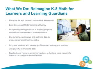 What We Do: Reimagine K-8 Math for
Learners and Learning Guardians
10
• Eliminate the wall between Instruction & Assessment
• Build Conceptual Understanding & Fluency
• Incorporate gaming protocols in 3 age-appropriate
motivational frameworks to build confidence
• Use dynamic, continuous, and real-time data to
create personalized learning paths
• Empower students with ownership of their own learning and teachers
with powerful instructional data
• Create deeper home-to-school connections to facilitate more meaningful
interactions for educators and families
 