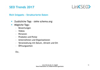 www.link-seo.de, G. Lingath
Diese Präsentation ist urheberrechtlich geschützt.
12
SEO Trends 2017
Rich Snippets - Strukturierte Daten
• Zusätzliche Tags – siehe schema.org:
• Mögliche Tags:
– Bewertungen
– Videos
– Personen
– Produkte und Preise
– Unternehmen und Organisationen
– Veranstaltung mit Datum, Uhrzeit und Ort
– Öffnungszeiten
Etc.
 