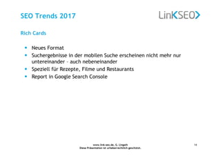 www.link-seo.de, G. Lingath
Diese Präsentation ist urheberrechtlich geschützt.
14
SEO Trends 2017
Rich Cards
• Neues Format
• Suchergebnisse in der mobilen Suche erscheinen nicht mehr nur
untereinander – auch nebeneinander
• Speziell für Rezepte, Filme und Restaurants
• Report in Google Search Console
 
