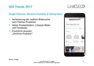 www.link-seo.de, G. Lingath
Diese Präsentation ist urheberrechtlich geschützt.
15
SEO Trends 2017
• Verbesserung der mobilen Bildersuche
nach Fashion-Produkten
• Neben Produktbildern: Lifestyle-Bilder
und Trendlooks
• Erweiterte Auswahl:
„Ähnliche Produkte“
Google Features: Ähnliche Produkte & Styling Ideen
Quelle: Google
 