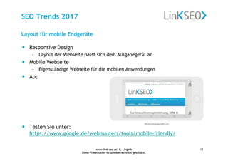 www.link-seo.de, G. Lingath
Diese Präsentation ist urheberrechtlich geschützt.
17
SEO Trends 2017
• Responsive Design
– Layout der Webseite passt sich dem Ausgabegerät an
• Mobile Webseite
– Eigenständige Webseite für die mobilen Anwendungen
• App
• Testen Sie unter:
https://www.google.de/webmasters/tools/mobile-friendly/
Layout für mobile Endgeräte
 
