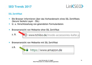 www.link-seo.de, G. Lingath
Diese Präsentation ist urheberrechtlich geschützt.
18
SEO Trends 2017
• Die Browser informieren über das Vorhandensein eines SSL Zertifikats
(Secure Sockets Layer – SSL)
• U. a. Verschlüsselung von gesendeten Formulardaten
• Browseransicht von Webseite ohne SSL Zertifikat
z. B.
• Browseransicht von Webseite mit SSL Zertifikat
z.B.
SSL Zertifikat
 