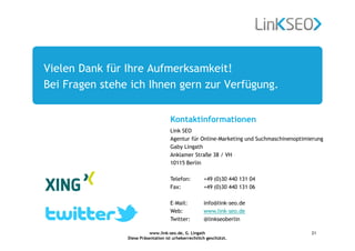 www.link-seo.de, G. Lingath
Diese Präsentation ist urheberrechtlich geschützt.
21
Vielen Dank für Ihre Aufmerksamkeit!
Bei Fragen stehe ich Ihnen gern zur Verfügung.
Link SEO
Agentur für Online-Marketing und Suchmaschinenoptimierung
Gaby Lingath
Anklamer Straße 38 / VH
10115 Berlin
Telefon: +49 (0)30 440 131 04
Fax: +49 (0)30 440 131 06
E–Mail: info@link–seo.de
Web: www.link–seo.de
Twitter: @linkseoberlin
Kontaktinformationen
 