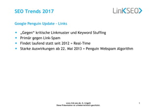 www.link-seo.de, G. Lingath
Diese Präsentation ist urheberrechtlich geschützt.
3
SEO Trends 2017
Google Penguin Update – Links
• „Gegen“ kritische Linkmuster und Keyword Stuffing
• Primär gegen Link-Spam
• Findet laufend statt seit 2012 = Real-Time
• Starke Auswirkungen ab 22. Mai 2013 = Penguin Webspam Algorithm
 