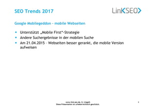 www.link-seo.de, G. Lingath
Diese Präsentation ist urheberrechtlich geschützt.
4
SEO Trends 2017
Google Mobilegeddon – mobile Webseiten
• Unterstützt „Mobile First“-Strategie
• Andere Suchergebnisse in der mobilen Suche
• Am 21.04.2015 – Webseiten besser gerankt, die mobile Version
aufweisen
 
