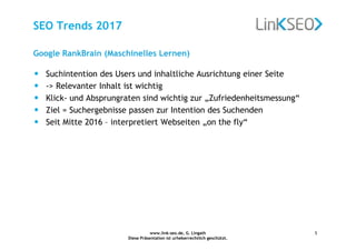 www.link-seo.de, G. Lingath
Diese Präsentation ist urheberrechtlich geschützt.
5
SEO Trends 2017
Google RankBrain (Maschinelles Lernen)
• Suchintention des Users und inhaltliche Ausrichtung einer Seite
• -> Relevanter Inhalt ist wichtig
• Klick- und Absprungraten sind wichtig zur „Zufriedenheitsmessung“
• Ziel = Suchergebnisse passen zur Intention des Suchenden
• Seit Mitte 2016 – interpretiert Webseiten „on the fly“
 