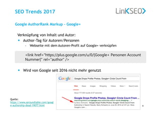 www.link-seo.de, G. Lingath
Diese Präsentation ist urheberrechtlich geschützt.
8
SEO Trends 2017
Verknüpfung von Inhalt und Autor:
• Author-Tag für Autoren/Personen
– Webseite mit dem Autoren-Profil auf Google+ verknüpfen
<link href="https://plus.google.com/u/0/[Google+ Personen Account
Nummer]" rel="author" />
• Wird von Google seit 2016 nicht mehr genutzt
Google AuthorRank Markup – Google+
Quelle:
https://www.seroundtable.com/googl
e-authorship-dead-19077.html
 