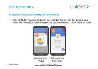 www.link-seo.de, G. Lingath
Diese Präsentation ist urheberrechtlich geschützt.
9
SEO Trends 2017
• Seit 10.01.2017 ranken Seiten in der mobilen Suche, die den Zugang zum
Inhalt der Webseite durch Interstitials erschweren evtl. nicht mehr so hoch
Aufdringliches Aufdringliches
Popup Interstitial
Problem: Interstitials/Overlays auf dem Handy
Quelle: Google
 