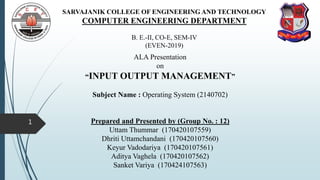 SARVAJANIK COLLEGE OF ENGINEERING AND TECHNOLOGY
COMPUTER ENGINEERING DEPARTMENT
B. E.-II, CO-E, SEM-IV
(EVEN-2019)
ALA Presentation
on
“INPUT OUTPUT MANAGEMENT”
Subject Name : Operating System (2140702)
Prepared and Presented by (Group No. : 12)
Uttam Thummar (170420107559)
Dhriti Uttamchandani (170420107560)
Keyur Vadodariya (170420107561)
Aditya Vaghela (170420107562)
Sanket Variya (170424107563)
1
 