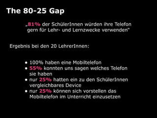 The 80-25 Gap
      „81% der SchülerInnen würden ihre Telefon
       gern für Lehr- und Lernzwecke verwenden“


Ergebnis bei den 20 LehrerInnen:


     • 100% haben eine Mobiltelefon
     • 55% konnten uns sagen welches Telefon
         sie haben
     •   nur 25% hatten ein zu den SchülerInnen
         vergleichbares Device
     •   nur 25% können sich vorstellen das
         Mobiltelefon im Unterricht einzusetzen
 