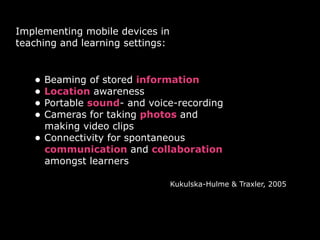 Implementing mobile devices in
teaching and learning settings:


   • Beaming of stored information
   • Location awareness
   • Portable sound- and voice-recording
   • Cameras for taking photos and
       making video clips
   •   Connectivity for spontaneous
       communication and collaboration
       amongst learners

                                  Kukulska-Hulme & Traxler, 2005
 