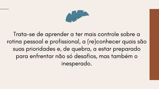 Trata-se de aprender a ter mais controle sobre a
rotina pessoal e profissional, a (re)conhecer quais são
suas prioridades e, de quebra, a estar preparado
para enfrentar não só desafios, mas também o
inesperado.
 