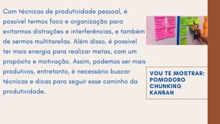 VOU TE MOSTRAR:
POMODORO
CHUNKING
KANBAN
Com técnicas de produtividade pessoal, é
possível termos foco e organização para
evitarmos distrações e interferências, e também
de sermos multitarefas. Além disso, é possível
ter mais energia para realizar metas, com um
propósito e motivação. Assim, podemos ser mais
produtivos, entretanto, é necessário buscar
técnicas e dicas para seguir esse caminho da
produtividade.
 