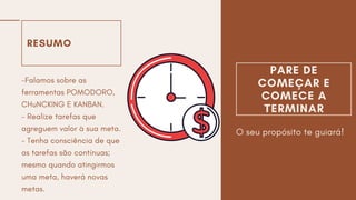 RESUMO
-Falamos sobre as
ferramentas POMODORO,
CHuNCKING E KANBAN.
- Realize tarefas que
agreguem valor à sua meta.
- Tenha consciência de que
as tarefas são contínuas;
mesmo quando atingirmos
uma meta, haverá novas
metas.
PARE DE
COMEÇAR E
COMECE A
TERMINAR
O seu propósito te guiará!
 