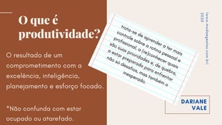 DARIANE
VALE
O que é
produtividade?
O resultado de um
comprometimento com a
excelência, inteligência,
planejamento e esforço focado.
*Não confunda com estar
ocupado ou atarefado.
Iwww.modaegestao.com.br|
2020
trata-se
de
aprender
a ter
mais
controle
sobre
a rotina
pessoal
e
profissional,
a (re)conhecer
quais
são
suas
prioridades
e,
de
quebra,
a
estar
preparado
para
enfrentar
não
só
desafios,
mas ta
mbé
m
o
inesperado.
 