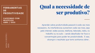 Qual a necessidade de
ser produtivo?
Aprender sobre produtividade pessoal é cada vez mais
necessário. As interferências aumentam cada vez mais, seja
pela internet, redes sociais, telefone, televisão, rádio, no
trabalho ou na aula — sendo desafiador ter foco e
concentração para poder ter produtividade. E assi,
alcançar o resultado que tanto sonhamos obter..
FERRAMENTAS
DE
PRODUTIVIDADE
CAFEZINHO COM
NEGÓCIOS
ABRIL / 2020
MODAEGESTÃO|
2020
 