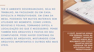 E VOCÊ, QUANTAS HORAS
POR SEMANA PASSA NA
INTERNET? QUANTAS
DESTAS HORAS NELA
REALMENTE SÃO ÚTEIS?
QUANTAS DESTAS
PODERIAM TER SIDO
UTILIZADAS PARA A
PRODUTIVIDADE?.
T E R O A M B I E N T E D E S O R G A N I Z A D O , S E J A N O
T R A B A L H O , N A F A C U L D A D E O U E M C A S A ,
D I F I C U L T A A P R O D U T I V I D A D E . E M C I M A D A
M E S A , P O D E M O S T E R M U I T O S M A T E R I A I S S E M
U T I L I D A D E N O M O M E N T O , C O M O L I V R O S ,
R E V I S T A S E F O L H A S , T O R N A N D O D I F Í C I L A
L O C A L I Z A Ç Ã O D O Q U E É N E C E S S Á R I O . P E N S E
T A M B É M N O S A R Q U I V O S E P A S T A S D O S E U
C O M P U T A D O R . P O D E H A V E R C E N T E N A S O U
M I L H A R E S D E A R Q U I V O S , M I S T U R A D O S C O M
A R Q U I V O S I M P O R T A N T E S E O U T R O S N Ã O M A I S
Ú T E I S .
 