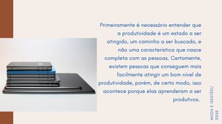Primeiramente é necessário entender que
a produtividade é um estado a ser
atingido, um caminho a ser buscado, e
não uma característica que nasce
completa com as pessoas. Certamente,
existem pessoas que conseguem mais
facilmente atingir um bom nível de
produtividade, porém, de certo modo, isso
acontece porque elas aprenderam a ser
produtivos.
MODAEGESTÃO/
2020
 