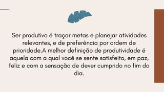 Ser produtivo é traçar metas e planejar atividades
relevantes, e de preferência por ordem de
prioridade.A melhor definição de produtividade é
aquela com a qual você se sente satisfeito, em paz,
feliz e com a sensação de dever cumprido no fim do
dia.
 
