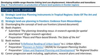 Ongoing work: overview
Developing middle-range theories linking land use displacement, intensification and transitions
Step 4: Transformative co-production of future land systems in frontier regions
1) Strategic Land-Use Planning Instruments in Tropical Regions: State Of The Art and
Future Research
2) Strategic land-use planning in frontiers: Evidence from Mozambique
3) Disentangling the concept of land-use frontiers (shared document)
4) Book chapters
 Submitted ‘The planning–branding nexus: A research agenda for spatial
development’ (Elgar research agendas)
 Preparation ‘Places and Place-based Brands: The State of the Art’
5) Book reviews
 Submitted ‘A Reflexive Reading of Urban Space’ to J. Urban Affairs
 Preparation ‘Planners in Politics’ (30/04) for European Planning Studies
 Preparation ‘Urban and Regional Planning and Development’ for Regional Studies
6) Career progression work including, applications, research plans and interviews.
 