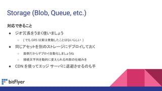 Storage (Blob, Queue, etc.)
対応できること
● ジオ冗長をうまく使いましょう
○ ( でも GRS は実は発動したことはないらしい )
● 同じアセットを別のストレージにデプロイしておく
○ 面倒だからデプロイ自動化しましょうね
○ 接続文字列を動的に変えられる内部の仕組みを
● CDN を使ってエッジ サーバに退避させるのも手
 