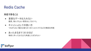 Redis Cache
対応できること
● 重要なデータは入れない
最悪、飛んでもよい覚悟はしておくべし
● キャッシュとしての使い方
つながらない場合は後ろの DB にとりに行くなどの構成を用意
● あったまるまで 30 分ほど
事前に作っておくなども考慮したほうがよい
 