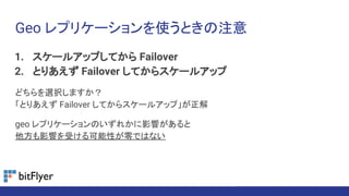 Geo レプリケーションを使うときの注意
1. スケールアップしてから Failover
2. とりあえず Failover してからスケールアップ
どちらを選択しますか？
「とりあえず Failover してからスケールアップ」が正解
geo レプリケーションのいずれかに影響があると
他方も影響を受ける可能性が零ではない
 