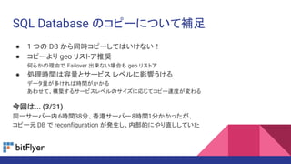 SQL Database のコピーについて補足
● 1 つの DB から同時コピーしてはいけない！
● コピーより geo リストア推奨
何らかの理由で Failover 出来ない場合も geo リストア
● 処理時間は容量とサービス レベルに影響うける
データ量が多ければ時間がかかる
あわせて、構築するサービスレベルのサイズに応じてコピー速度が変わる
今回は... (3/31)
同一サーバー内6時間38分、香港サーバー8時間1分かかったが、
コピー元 DB で reconfiguration が発生し、内部的にやり直ししていた
 