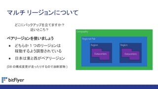 マルチ リージョンについて
どこにバックアップを立てますか？
近いところ？
ペアリージョンを使いましょう
● どちらか 1 つのリージョンは
稼動するよう調整されている
● 日本は東と西がペアリージョン
(DB の構成変更が走ったりするので油断禁物 )
 