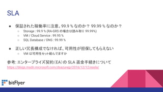 SLA
● 保証された稼働率に注意。99.9 % なのか？ 99.99 % なのか？
○ Storage : 99.9 % (RA-GRS の場合は読み取り 99.99%)
○ VM / Cloud Service : 99.95 %
○ SQL Database / DNS : 99.99 %
● 正しい冗長構成でなければ、可用性が担保してもらえない
○ VM は可用性セット組んでますか
参考: エンタープライズ契約（EA）の SLA 返金手続きについて
https://blogs.msdn.microsoft.com/dsazurejp/2016/12/12/easla/
 