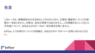 免責
このトークは、情報提供のみを目的として行われており、正確性・最新性についての保
障は一切ありません。内容は、会社の見解ではありません。この情報を元にして生じた
不利益について、当社およびスピーカは一切の責任を負いません。
bitFlyer 上での取引についての詳細は、当社カスタマ サポートへお問い合わせくださ
い。
 