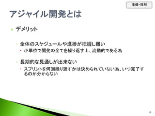  デメリット
◦ 全体のスケジュールや進捗が把握し難い
 小単位で開発の全てを繰り返す上、流動的である為
◦ 長期的な見通しが出来ない
 スプリントを何回繰り返すかは決められていない為、いつ完了す
るのか分からない
準備・理解
10
 