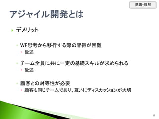  デメリット
◦ WF思考から移行する際の習得が困難
 後述
◦ チーム全員に共に一定の基礎スキルが求められる
 後述
◦ 顧客との対等性が必要
 顧客も同じチームであり、互いにディスカッションが大切
準備・理解
11
 