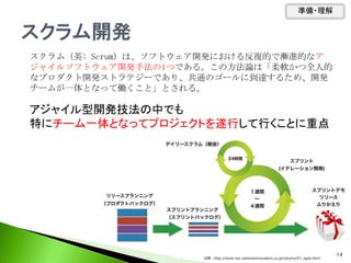 スクラム（英: Scrum）は、ソフトウェア開発における反復的で漸進的なア
ジャイルソフトウェア開発手法の1つである。この方法論は「柔軟かつ全人的
なプロダクト開発ストラテジーであり、共通のゴールに到達するため、開発
チームが一体となって働くこと」とされる。
アジャイル型開発技法の中でも
特にチーム一体となってプロジェクトを遂行して行くことに重点
準備・理解
14
出典：http://www.nec-solutioninnovators.co.jp/column/01_agile.html
 