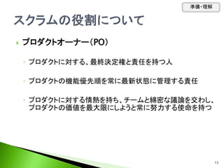  プロダクトオーナー（PO）
◦ プロダクトに対する、最終決定権と責任を持つ人
◦ プロダクトの機能優先順を常に最新状態に管理する責任
◦ プロダクトに対する情熱を持ち、チームと綿密な議論を交わし、
プロダクトの価値を最大限にしようと常に努力する使命を持つ
準備・理解
15
 