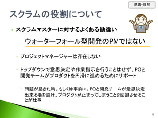  スクラムマスターに対するよくある勘違い
◦ プロジェクトマネージャーは存在しない
◦ トップダウンで意思決定や作業指示を行うことはせず、POと
開発チームがプロダクトを円滑に進めるためにサポート
 問題が起きた時、もしくは事前に、POと開発チームが意思決定
出来る場を設け、プロダクトが止まってしまうことを回避させるこ
とが仕事
ウォーターフォール型開発のPMではない
準備・理解
17
 