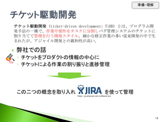  弊社での話
◦ チケットをプロダクトの情報の中心に
◦ チケットによる作業の割り振りと進捗管理
この二つの概念を取り入れ を使って管理
チケット駆動開発 (ticket-driven development; TiDD) とは、プログラム開
発手法の一種で、作業や要件をタスクに分割しバグ管理システムのチケットに
割り当てて管理を行う開発スタイル。細かな修正作業の多い従来開発の中で生
まれたが、アジャイル開発との親和性が高い。
Tｒｙ
準備・理解
18
https://ja.atlassian.com/software/jira
 
