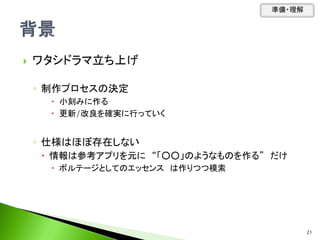  ワタシドラマ立ち上げ
◦ 制作プロセスの決定
 小刻みに作る
 更新/改良を確実に行っていく
◦ 仕様はほぼ存在しない
 情報は参考アプリを元に “「○○」のようなものを作る” だけ
 ボルテージとしてのエッセンス は作りつつ模索
準備・理解
21
 