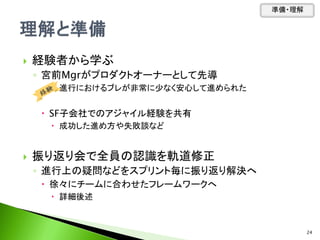  経験者から学ぶ
◦ 宮前Mgrがプロダクトオーナーとして先導
 進行におけるブレが非常に少なく安心して進められた
 SF子会社でのアジャイル経験を共有
 成功した進め方や失敗談など
 振り返り会で全員の認識を軌道修正
◦ 進行上の疑問などをスプリント毎に振り返り解決へ
 徐々にチームに合わせたフレームワークへ
 詳細後述
準備・理解
24
 