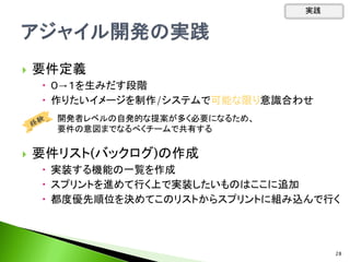  要件定義
 ０→１を生みだす段階
 作りたいイメージを制作/システムで可能な限り意識合わせ
 要件リスト(バックログ)の作成
 実装する機能の一覧を作成
 スプリントを進めて行く上で実装したいものはここに追加
 都度優先順位を決めてこのリストからスプリントに組み込んで行く
開発者レベルの自発的な提案が多く必要になるため、
要件の意図までなるべくチームで共有する
実践
28
 