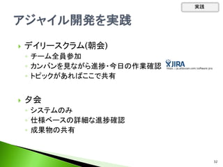  デイリースクラム(朝会)
◦ チーム全員参加
◦ カンバンを見ながら進捗・今日の作業確認
◦ トピックがあればここで共有
 夕会
◦ システムのみ
◦ 仕様ベースの詳細な進捗確認
◦ 成果物の共有
実践
32
https://ja.atlassian.com/software/jira
 