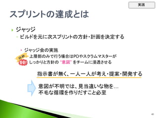  ジャッジ
◦ ビルドを元に次スプリントの方針・計画を決定する
 ジャッジ会の実施
 上層部のみで行う場合はPOやスクラムマスターが
しっかりと方針の “意図” をチームに浸透させる
指示書が無く、一人一人が考え・提案・開発する
意図が不明では、見当違いな物を…
不毛な循環を作りだすこと必至
実践
41
 