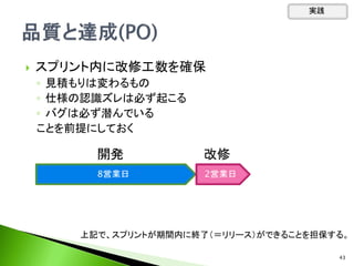  スプリント内に改修工数を確保
◦ 見積もりは変わるもの
◦ 仕様の認識ズレは必ず起こる
◦ バグは必ず潜んでいる
ことを前提にしておく
実践
8営業日 2営業日
開発 改修
上記で、スプリントが期間内に終了（＝リリース）ができることを担保する。
43
 