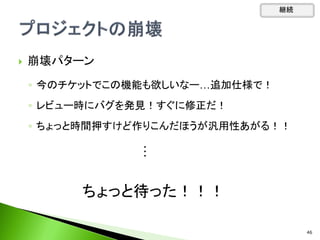  崩壊パターン
◦ 今のチケットでこの機能も欲しいなー…追加仕様で！
◦ レビュー時にバグを発見！すぐに修正だ！
◦ ちょっと時間押すけど作りこんだほうが汎用性あがる！！
継続
・
・
・
46
ちょっと待った！！！
 