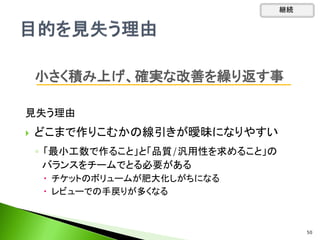 見失う理由
 どこまで作りこむかの線引きが曖昧になりやすい
◦ 「最小工数で作ること」と「品質/汎用性を求めること」の
バランスをチームでとる必要がある
 チケットのボリュームが肥大化しがちになる
 レビューでの手戻りが多くなる
小さく積み上げ、確実な改善を繰り返す事
継続
50
 