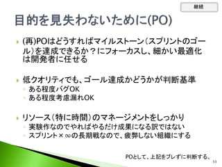 継続
 (再)POはどうすればマイルストーン（スプリントのゴー
ル）を達成できるか？にフォーカスし、細かい最適化
は開発者に任せる
 低クオリティでも、ゴール達成かどうかが判断基準
◦ ある程度バグOK
◦ ある程度考慮漏れOK
 リソース（特に時間）のマネージメントをしっかり
◦ 実験作なのでやればやるだけ成果になる訳ではない
◦ スプリント×∞の長期戦なので、疲弊しない組織にする
POとして、上記をブレずに判断する。
53
 