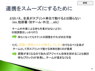◦ チーム外作業による待ち作業が出ないように
日程調整をしっかり行う
待ちになってもチケットの調整をすれば対応可能
◦ ただ、調整に無駄コストが発生してしまうのでなるべく全員が
チームとして同スプリントで動ける体制を敷くのが最善
調整が多くなるのであればアジャイル自体を辞めることも検討
待ち(ブロック)が多発し、チームが進まなくなる
継続
56
とはいえ、全員がスプリント単位で動けるとは限らない
（ex.他部署・別チーム・外注….etc）
 